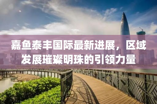 嘉魚泰豐國際最新進展，區(qū)域發(fā)展璀璨明珠的引領(lǐng)力量