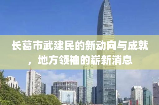 長葛市武建民的新動(dòng)向與成就，地方領(lǐng)袖的嶄新消息