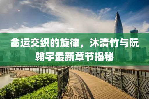命運(yùn)交織的旋律，沐清竹與阮翰宇最新章節(jié)揭秘