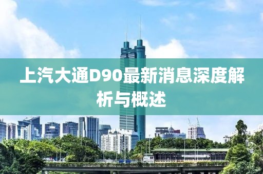 上汽大通D90最新消息深度解析與概述