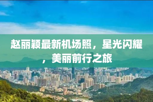 趙麗穎最新機場照，星光閃耀，美麗前行之旅