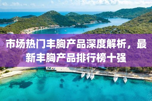 市場熱門豐胸產(chǎn)品深度解析，最新豐胸產(chǎn)品排行榜十強