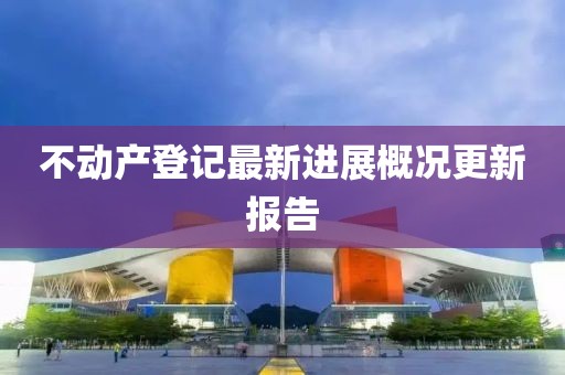 不動產(chǎn)登記最新進(jìn)展概況更新報(bào)告
