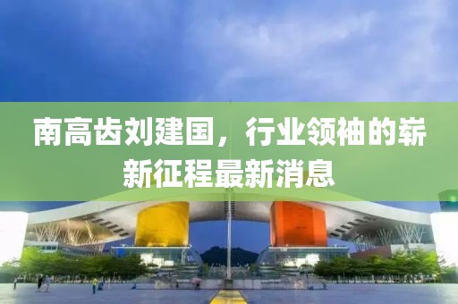 南高齒劉建國，行業(yè)領(lǐng)袖的嶄新征程最新消息