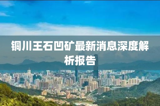 銅川王石凹礦最新消息深度解析報(bào)告