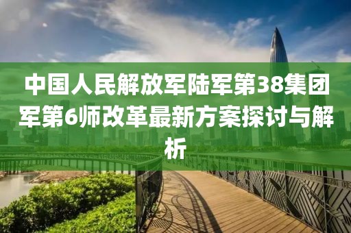 中國(guó)人民解放軍陸軍第38集團(tuán)軍第6師改革最新方案探討與解析