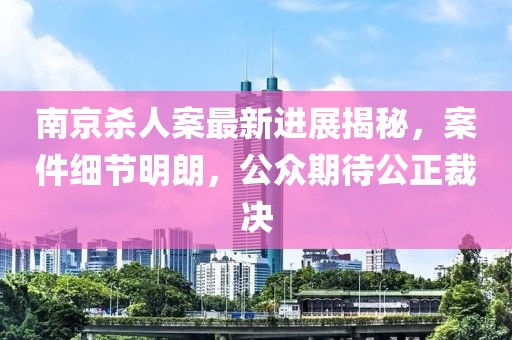 南京殺人案最新進(jìn)展揭秘，案件細(xì)節(jié)明朗，公眾期待公正裁決