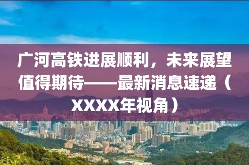 廣河高鐵進(jìn)展順利，未來展望值得期待——最新消息速遞（XXXX年視角）