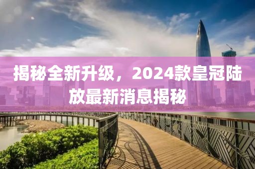 揭秘全新升級(jí)，2024款皇冠陸放最新消息揭秘