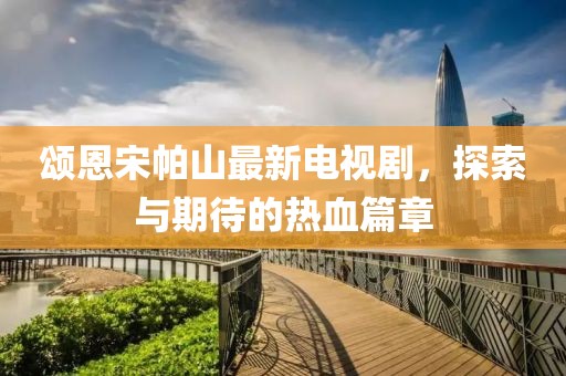 頌恩宋帕山最新電視劇，探索與期待的熱血篇章