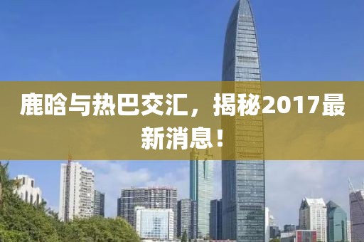 鹿晗與熱巴交匯，揭秘2017最新消息！