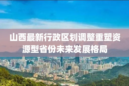 山西最新行政區(qū)劃調(diào)整重塑資源型省份未來發(fā)展格局