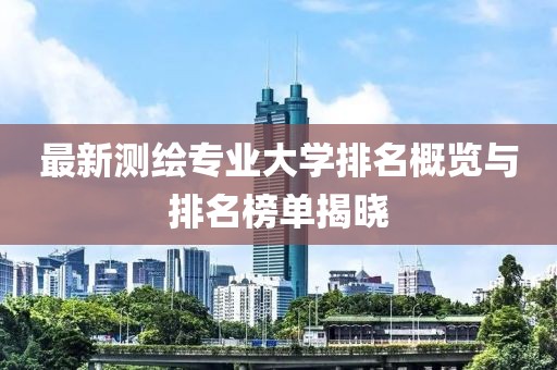 最新測繪專業(yè)大學排名概覽與排名榜單揭曉