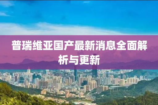 普瑞維亞國(guó)產(chǎn)最新消息全面解析與更新