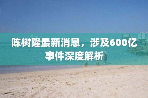 陳樹(shù)隆最新消息，涉及600億事件深度解析