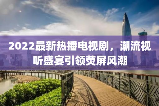 2022最新熱播電視劇，潮流視聽(tīng)盛宴引領(lǐng)熒屏風(fēng)潮