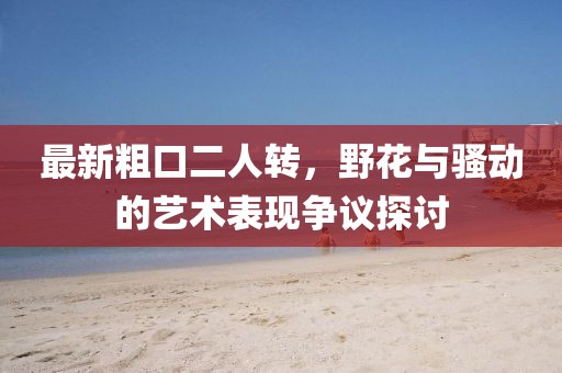 最新粗口二人轉(zhuǎn)，野花與騷動(dòng)的藝術(shù)表現(xiàn)爭議探討