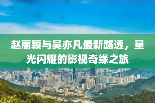 趙麗穎與吳亦凡最新路透，星光閃耀的影視奇緣之旅