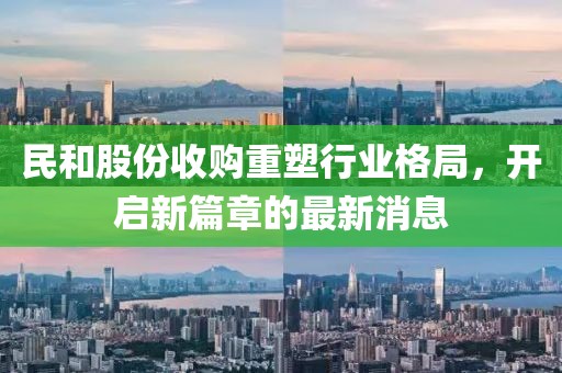民和股份收購(gòu)重塑行業(yè)格局，開(kāi)啟新篇章的最新消息