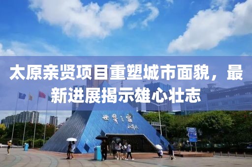 太原親賢項目重塑城市面貌，最新進展揭示雄心壯志