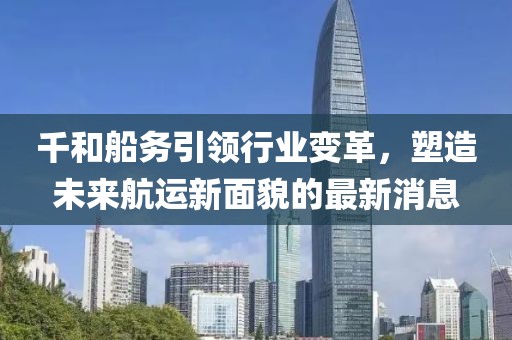 千和船務(wù)引領(lǐng)行業(yè)變革，塑造未來航運新面貌的最新消息