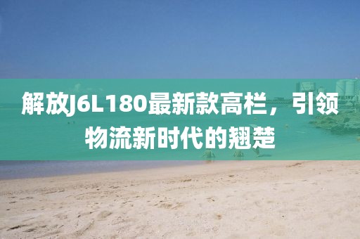 解放J6L180最新款高欄，引領(lǐng)物流新時代的翹楚
