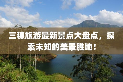 三穗旅游最新景點(diǎn)大盤點(diǎn)，探索未知的美景勝地！