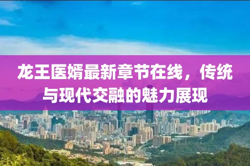 龍王醫(yī)婿最新章節(jié)在線，傳統(tǒng)與現(xiàn)代交融的魅力展現(xiàn)