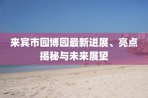 來(lái)賓市園博園最新進(jìn)展、亮點(diǎn)揭秘與未來(lái)展望