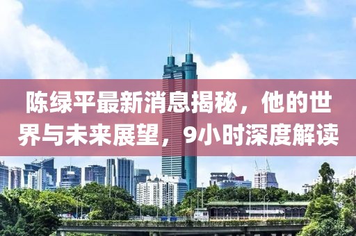 陳綠平最新消息揭秘，他的世界與未來展望，9小時(shí)深度解讀