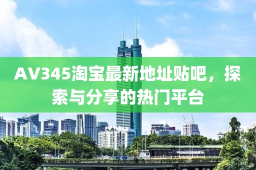 AV345淘寶最新地址貼吧，探索與分享的熱門平臺