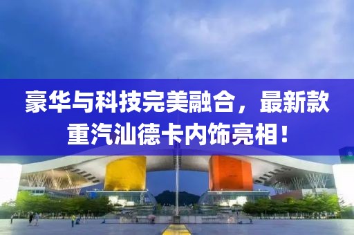 豪華與科技完美融合，最新款重汽汕德卡內(nèi)飾亮相！