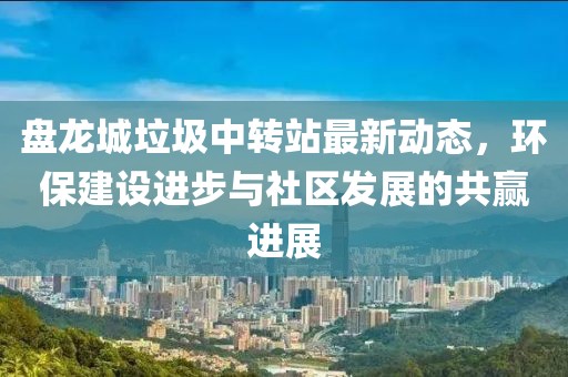 盤龍城垃圾中轉(zhuǎn)站最新動(dòng)態(tài)，環(huán)保建設(shè)進(jìn)步與社區(qū)發(fā)展的共贏進(jìn)展