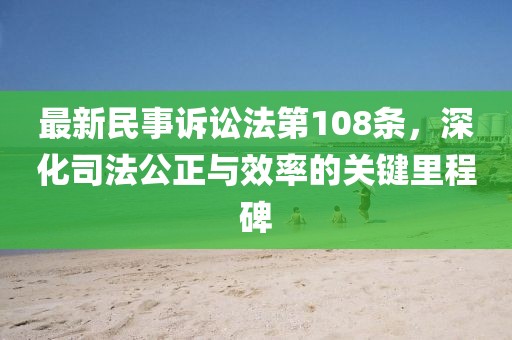 最新民事訴訟法第108條，深化司法公正與效率的關(guān)鍵里程碑