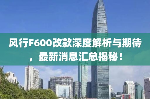風(fēng)行F600改款深度解析與期待，最新消息匯總揭秘！