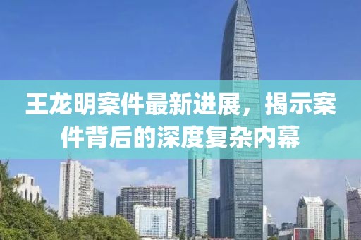 王龍明案件最新進(jìn)展，揭示案件背后的深度復(fù)雜內(nèi)幕