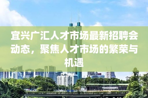 宜興廣匯人才市場(chǎng)最新招聘會(huì)動(dòng)態(tài)，聚焦人才市場(chǎng)的繁榮與機(jī)遇
