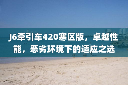 J6牽引車420寒區(qū)版，卓越性能，惡劣環(huán)境下的適應(yīng)之選