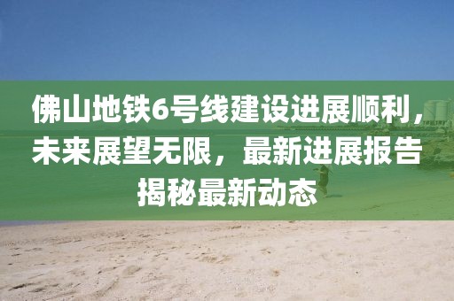 佛山地鐵6號(hào)線建設(shè)進(jìn)展順利，未來(lái)展望無(wú)限，最新進(jìn)展報(bào)告揭秘最新動(dòng)態(tài)