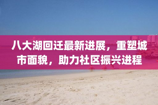 八大湖回遷最新進(jìn)展，重塑城市面貌，助力社區(qū)振興進(jìn)程