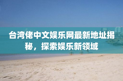 臺灣佬中文娛樂網(wǎng)最新地址揭秘，探索娛樂新領(lǐng)域