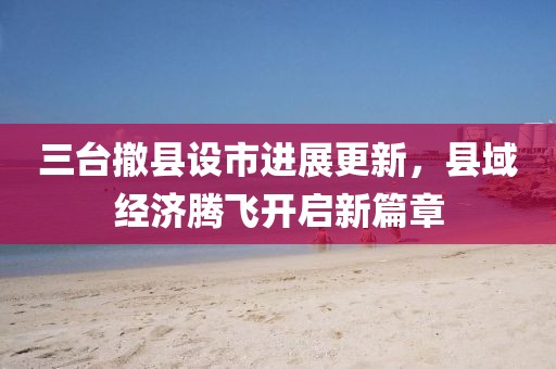 三臺(tái)撤縣設(shè)市進(jìn)展更新，縣域經(jīng)濟(jì)騰飛開(kāi)啟新篇章