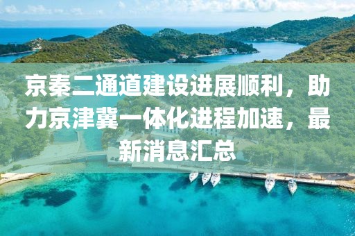 京秦二通道建設(shè)進(jìn)展順利，助力京津冀一體化進(jìn)程加速，最新消息匯總