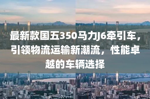 最新款國五350馬力J6牽引車，引領(lǐng)物流運(yùn)輸新潮流，性能卓越的車輛選擇