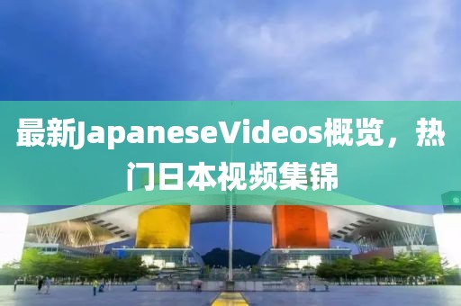 最新JapaneseVideos概覽，熱門日本視頻集錦