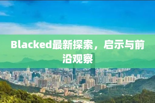 Blacked最新探索，啟示與前沿觀察