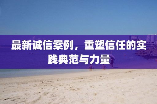 最新誠(chéng)信案例，重塑信任的實(shí)踐典范與力量