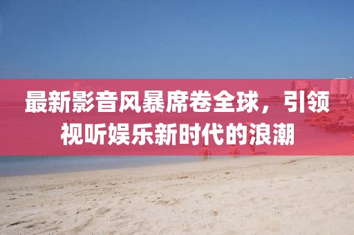 最新影音風(fēng)暴席卷全球，引領(lǐng)視聽娛樂新時代的浪潮