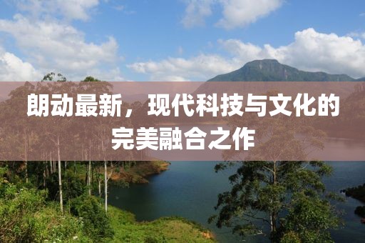 朗動最新，現(xiàn)代科技與文化的完美融合之作
