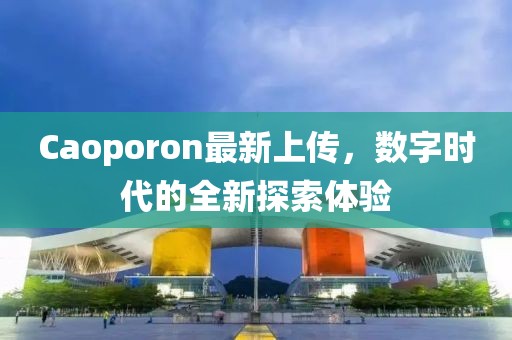 Caoporon最新上傳，數(shù)字時代的全新探索體驗